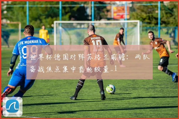 世界杯德国对阵苏格兰前瞻：两队备战焦点集中首轮较量_1