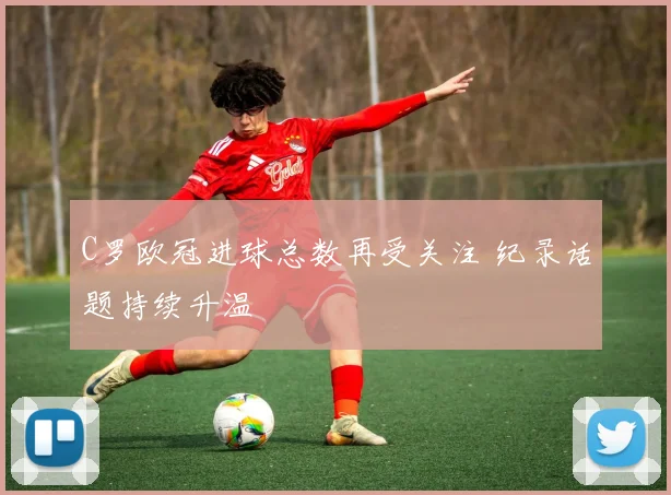 C罗欧冠进球总数再受关注 纪录话题持续升温