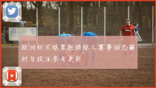 欧洲杯买球聚胜顽球汇赛事动态解析与投注参考更新