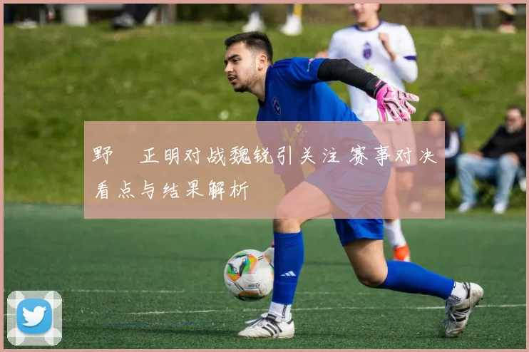野杁正明对战魏锐引关注 赛事对决看点与结果解析