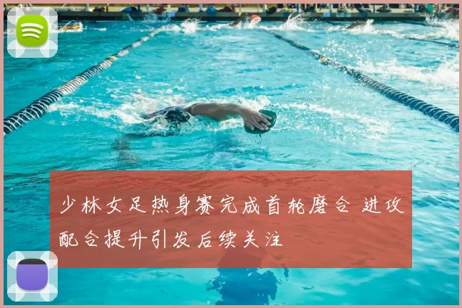 少林女足热身赛完成首轮磨合 进攻配合提升引发后续关注