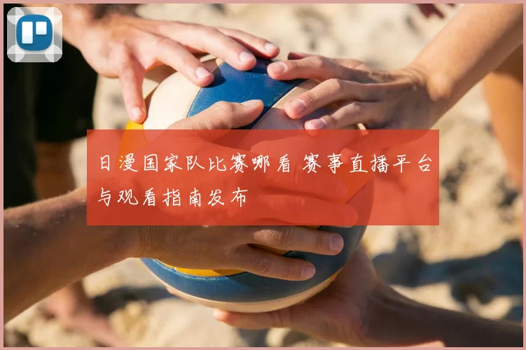日漫国家队比赛哪看 赛事直播平台与观看指南发布