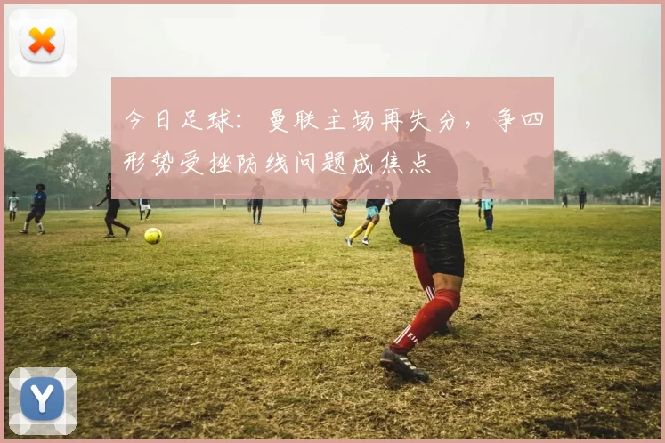 今日足球：曼联主场再失分，争四形势受挫防线问题成焦点