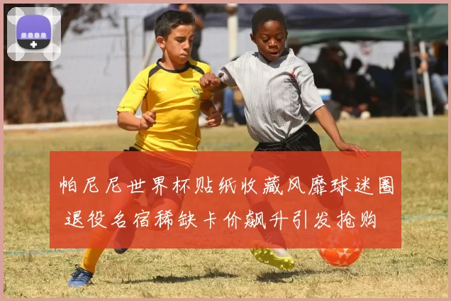 帕尼尼世界杯贴纸收藏风靡球迷圈 退役名宿稀缺卡价飙升引发抢购
