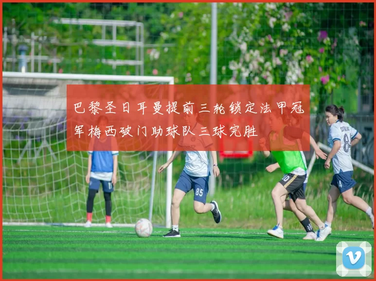 巴黎圣日耳曼提前三轮锁定法甲冠军梅西破门助球队三球完胜