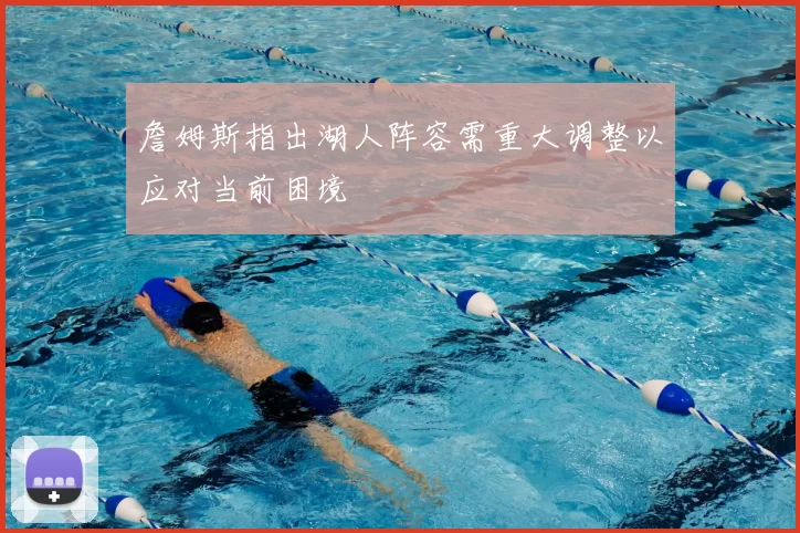 詹姆斯指出湖人阵容需重大调整以应对当前困境