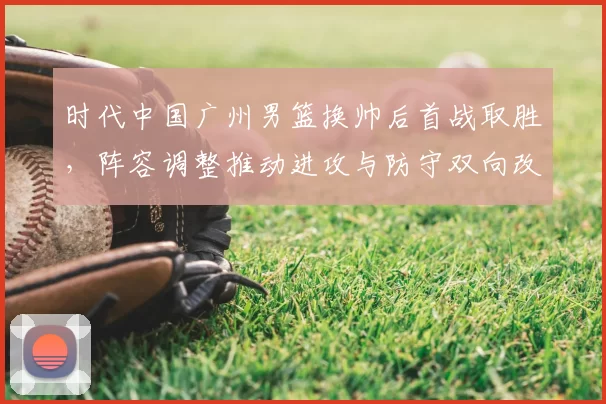 时代中国广州男篮换帅后首战取胜，阵容调整推动进攻与防守双向改善