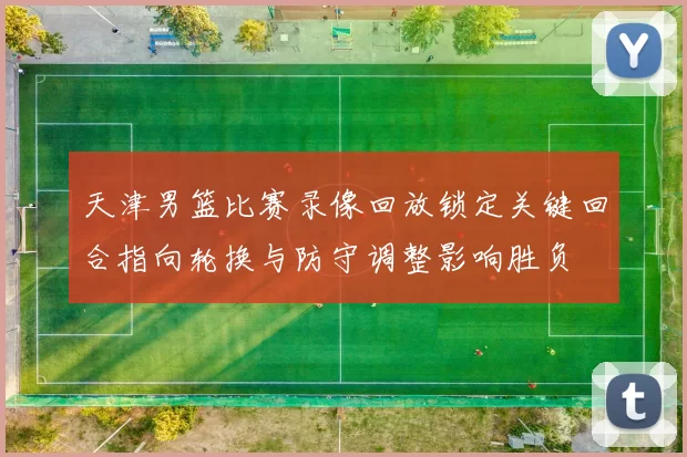 天津男篮比赛录像回放锁定关键回合指向轮换与防守调整影响胜负