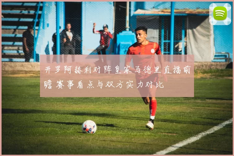 开罗阿赫利对阵皇家马德里直播前瞻 赛事看点与双方实力对比