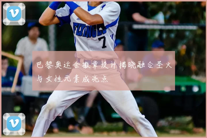 巴黎奥运会徽章设计揭晓融合圣火与女性元素成亮点