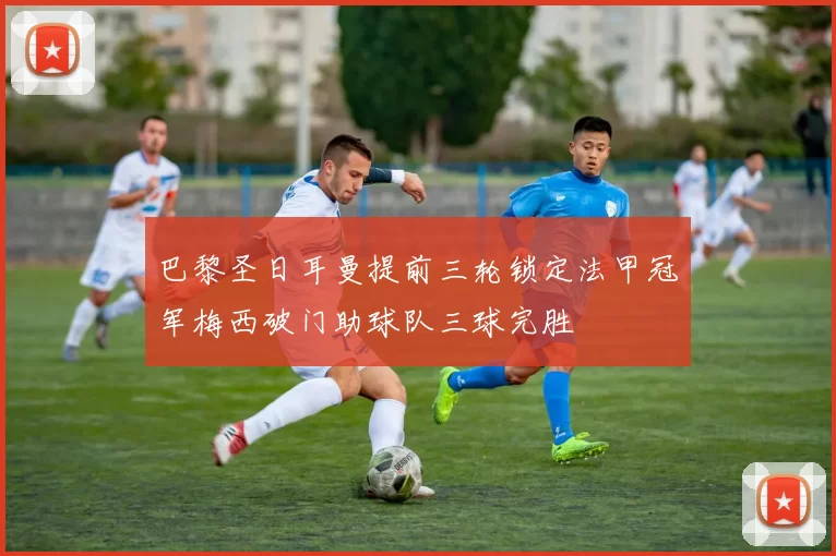 巴黎圣日耳曼提前三轮锁定法甲冠军梅西破门助球队三球完胜