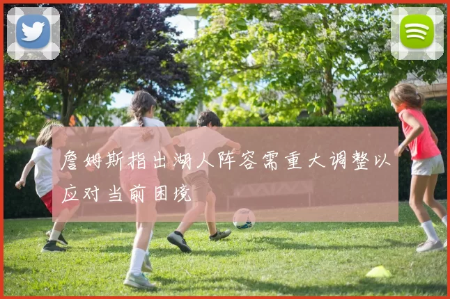 詹姆斯指出湖人阵容需重大调整以应对当前困境