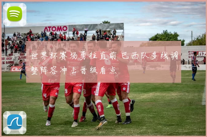 世界杯赛场勇往直前 巴西队多线调整阵容冲击晋级看点