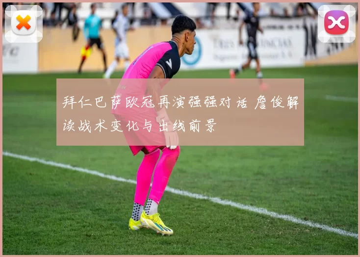 拜仁巴萨欧冠再演强强对话 詹俊解读战术变化与出线前景