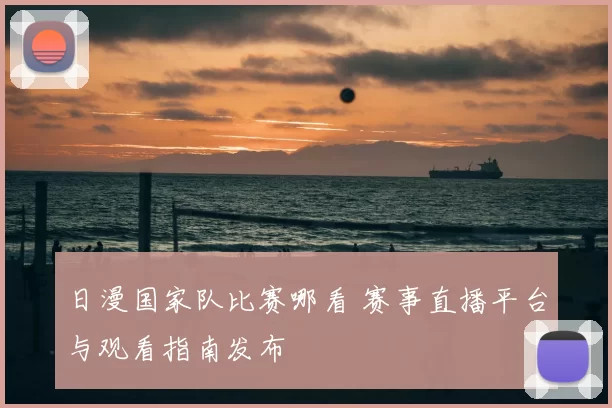 日漫国家队比赛哪看 赛事直播平台与观看指南发布