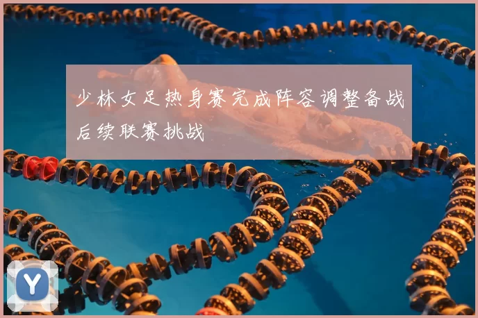 少林女足热身赛完成阵容调整备战后续联赛挑战