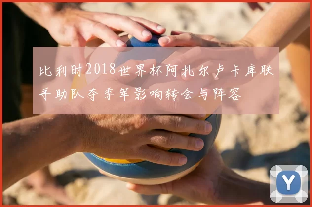 比利时2018世界杯阿扎尔卢卡库联手助队夺季军影响转会与阵容