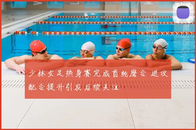 少林女足热身赛完成首轮磨合 进攻配合提升引发后续关注