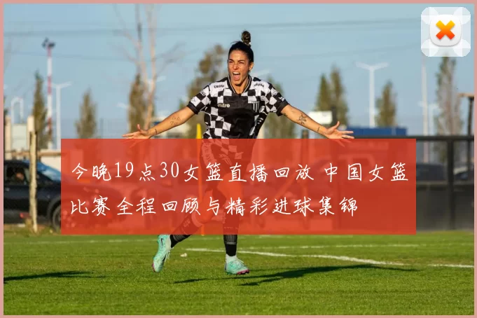 今晚19点30女篮直播回放 中国女篮比赛全程回顾与精彩进球集锦