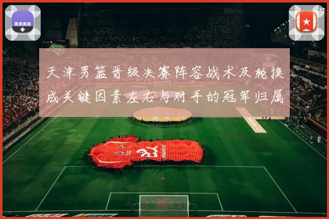 天津男篮晋级决赛阵容战术及轮换成关键因素左右与对手的冠军归属