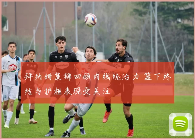 拜纳姆集锦回顾内线统治力 篮下终结与护框表现受关注