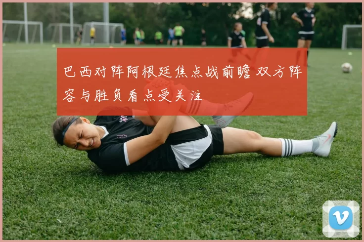 巴西对阵阿根廷焦点战前瞻 双方阵容与胜负看点受关注