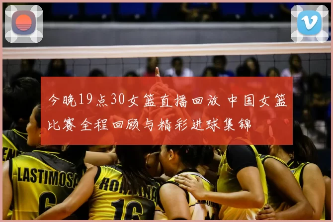 今晚19点30女篮直播回放 中国女篮比赛全程回顾与精彩进球集锦