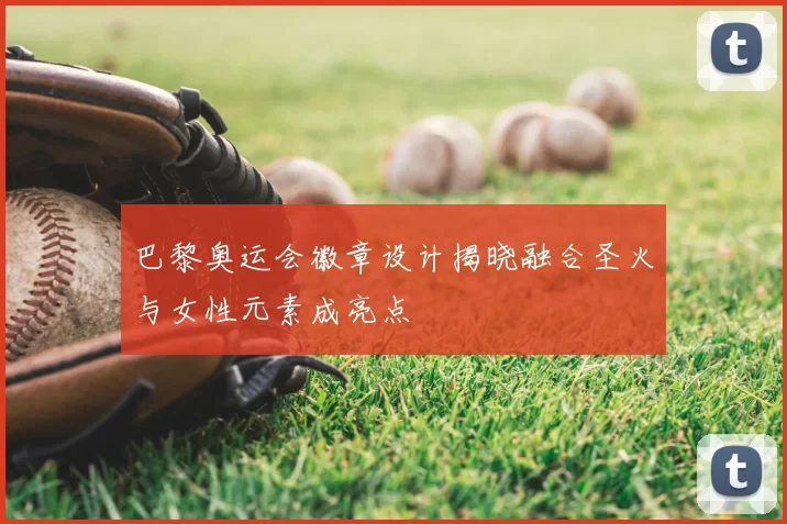 巴黎奥运会徽章设计揭晓融合圣火与女性元素成亮点