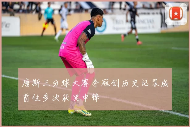 唐斯三分球大赛夺冠创历史记录成首位多次获奖中锋