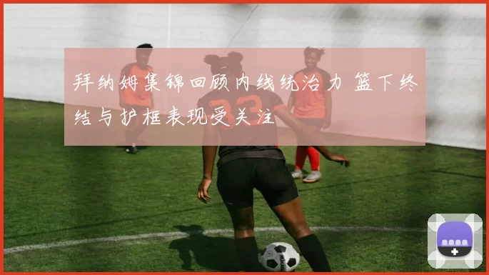 拜纳姆集锦回顾内线统治力 篮下终结与护框表现受关注